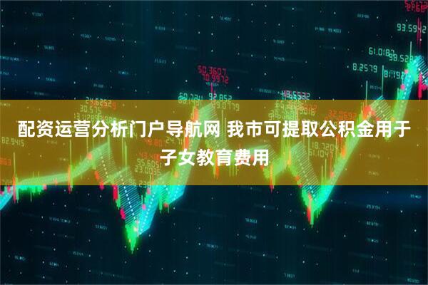 配资运营分析门户导航网 我市可提取公积金用于子女教育费用