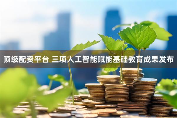 顶级配资平台 三项人工智能赋能基础教育成果发布