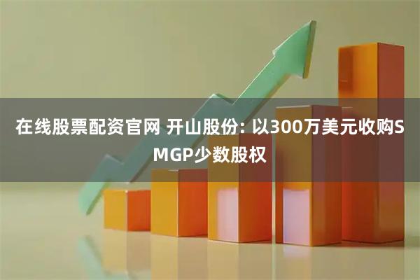 在线股票配资官网 开山股份: 以300万美元收购SMGP少数股权