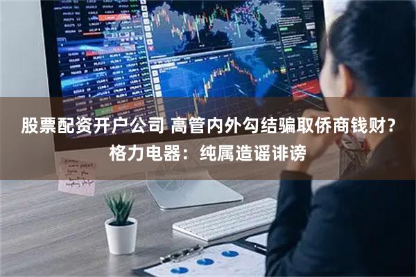 股票配资开户公司 高管内外勾结骗取侨商钱财？格力电器：纯属造谣诽谤