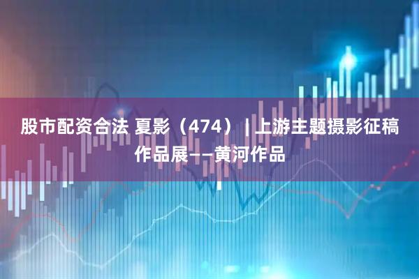 股市配资合法 夏影（474） | 上游主题摄影征稿作品展——黄河作品