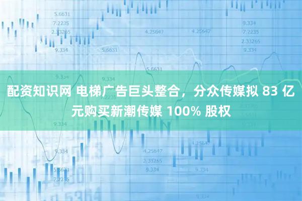 配资知识网 电梯广告巨头整合，分众传媒拟 83 亿元购买新潮传媒 100% 股权