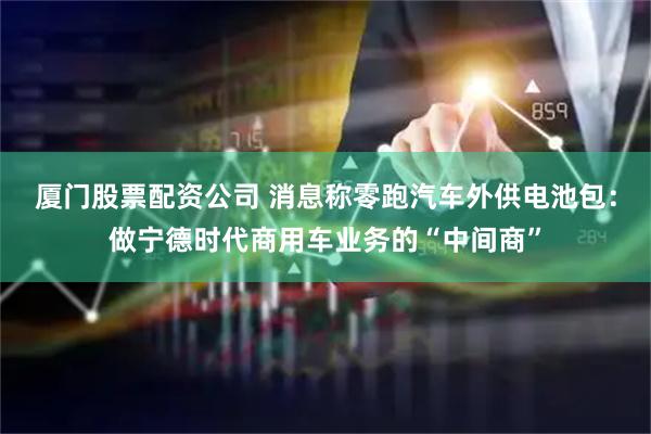 厦门股票配资公司 消息称零跑汽车外供电池包：做宁德时代商用车业务的“中间商”