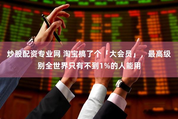 炒股配资专业网 淘宝搞了个「大会员」，最高级别全世界只有不到1%的人能用