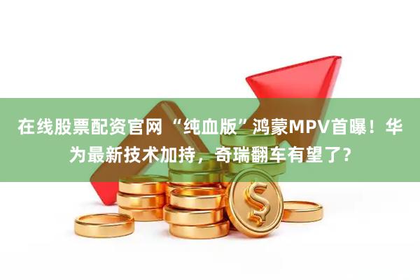 在线股票配资官网 “纯血版”鸿蒙MPV首曝！华为最新技术加持，奇瑞翻车有望了？