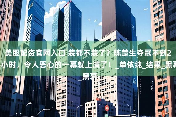 美股配资官网入口 装都不装了？陈楚生夺冠不到24小时，令人恶心的一幕就上演了！_单依纯_结果_黑幕