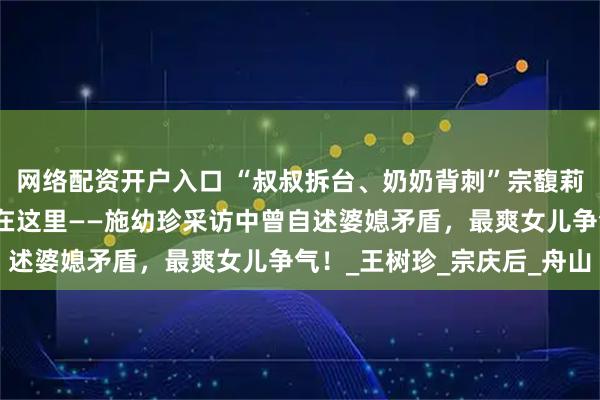 网络配资开户入口 “叔叔拆台、奶奶背刺”宗馥莉不受宗家人待见，原因在这里——施幼珍采访中曾自述婆媳矛盾，最爽女儿争气！_王树珍_宗庆后_舟山