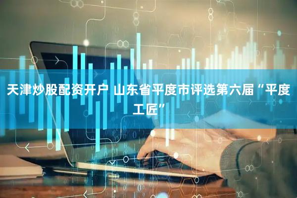 天津炒股配资开户 山东省平度市评选第六届“平度工匠”