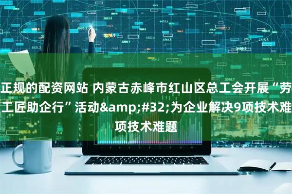 正规的配资网站 内蒙古赤峰市红山区总工会开展“劳模工匠助企行”活动&#32;为企业解决9项技术难题