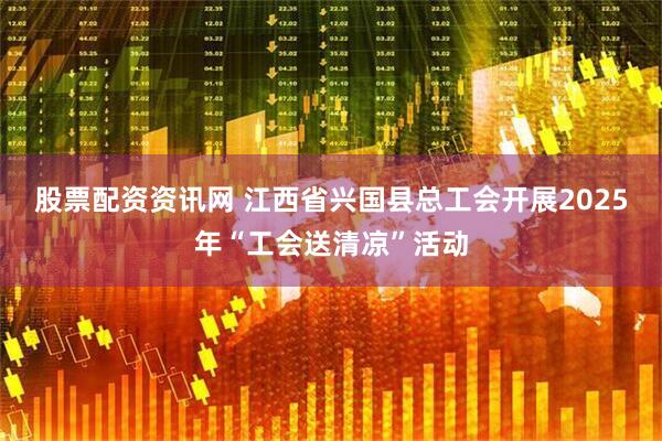 股票配资资讯网 江西省兴国县总工会开展2025年“工会送清凉”活动