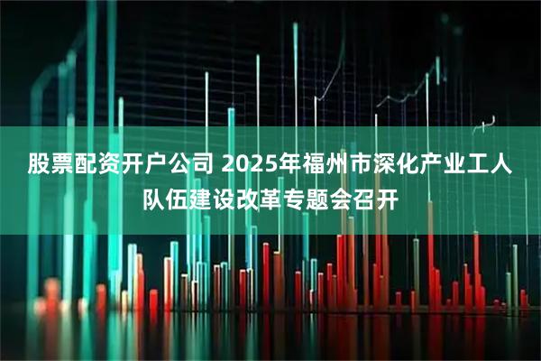 股票配资开户公司 2025年福州市深化产业工人队伍建设改革专题会召开