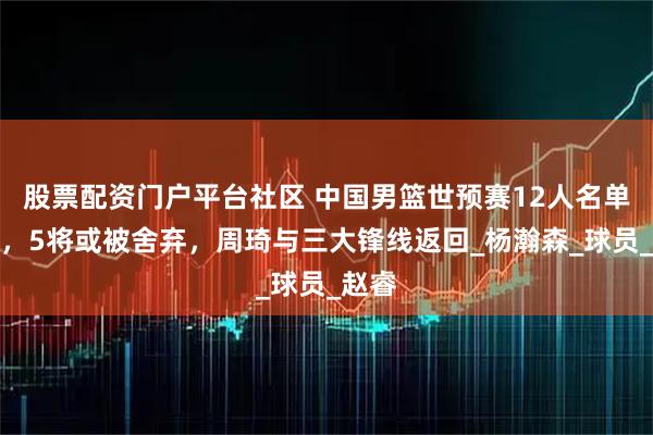 股票配资门户平台社区 中国男篮世预赛12人名单确定，5将或被舍弃，周琦与三大锋线返回_杨瀚森_球员_赵睿