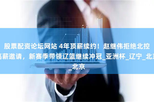 股票配资论坛网站 4年顶薪续约！赵继伟拒绝北控高薪邀请，新赛季带领辽篮继续冲冠_亚洲杯_辽宁_北京
