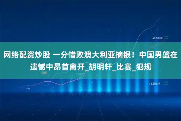 网络配资炒股 一分惜败澳大利亚摘银！中国男篮在遗憾中昂首离开_胡明轩_比赛_犯规