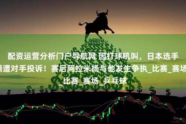 配资运营分析门户导航网 因打球吼叫，日本选手户上隼辅遭对手投诉！赛后阿拉米扬与他发生争执_比赛_赛场_乒乓球