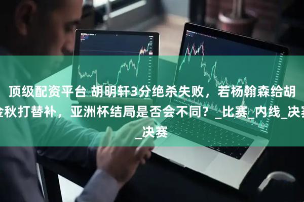 顶级配资平台 胡明轩3分绝杀失败，若杨翰森给胡金秋打替补，亚洲杯结局是否会不同？_比赛_内线_决赛