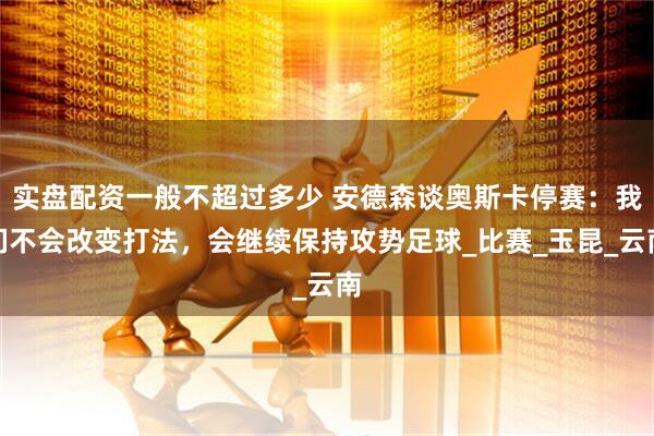 实盘配资一般不超过多少 安德森谈奥斯卡停赛：我们不会改变打法，会继续保持攻势足球_比赛_玉昆_云南