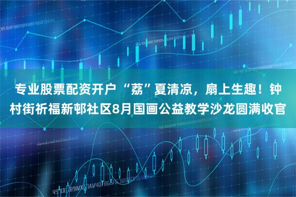 专业股票配资开户 “荔”夏清凉，扇上生趣！钟村街祈福新邨社区8月国画公益教学沙龙圆满收官