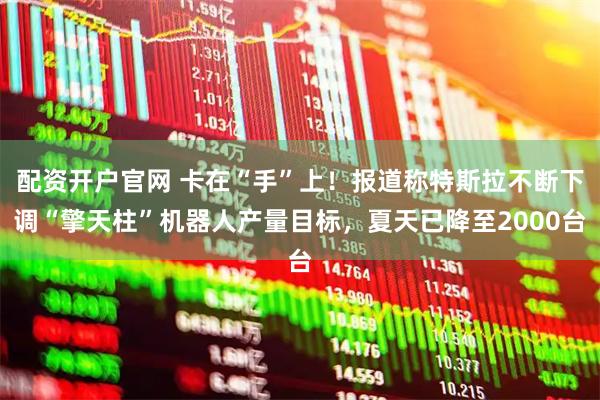 配资开户官网 卡在“手”上!报道称特斯拉不断下调“擎天柱”机器人产量目标,夏天已降至2000台