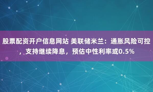 股票配资开户信息网站 美联储米兰:通胀风险可控,支持继续降息,预估中性利率或0.5%