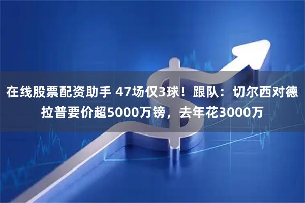 在线股票配资助手 47场仅3球！跟队：切尔西对德拉普要价超5000万镑，去年花3000万