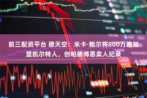 前三配资平台 德天空：米卡·鲍尔将800万欧加盟凯尔特人，创帕德博恩卖人纪录